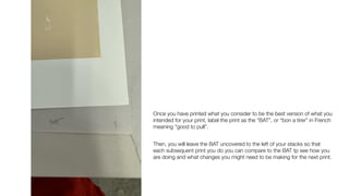Once you have printed what you consider to be the best version of what you
intended for your print, label the print as the “BAT”, or “bon a tirer” in French
meaning “good to pull”.
Then, you will leave the BAT uncovered to the left of your stacks so that
each subsequent print you do you can compare to the BAT tp see how you
are doing and what changes you might need to be making for the next print.
 