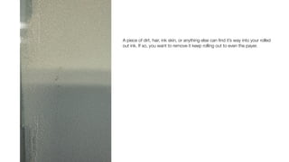 A piece of dirt, hair, ink skin, or anything else can
fi
nd it’s way into your rolled
out ink. If so, you want to remove it keep rolling out to even the payer.
 