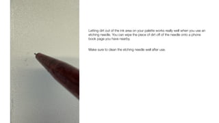 Letting dirt out of the ink area on your palette works really well when you use an
etching needle. You can wipe the piece of dirt off of the needle onto a phone
book page you have nearby.
Make sure to clean the etching needle well after use.
 