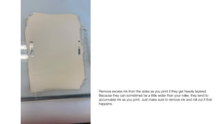 Remove excess ink from the sides as you print if they get heavily layered.
Because they can sometimes be a little wider than your roller, they tend to
accumulate ink as you print. Just make sure to remove ink and roll out if that
happens.
 