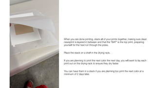 When you are done printing, stack all of your prints together, making sure clean
newsprint is layered in between and that the “BAT” is the top print, preparing
yourself for the next run through the press.
Place the stack on a shelf in the drying rack.
If you are planning to print the next color the next day, you will want to lay each
print out on the drying rack to ensure they dry faster.
You can have them in a stack if you are planning too print the next color at a
minimum of 2 days later.
 