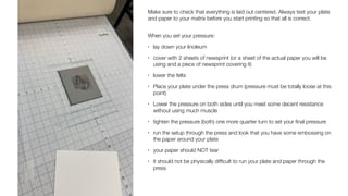 Make sure to check that everything is laid out centered. Always test your plate
and paper to your matrix before you start printing so that all is correct.
When you set your pressure:
• lay down your linoleum
• cover with 2 sheets of newsprint (or a sheet of the actual paper you will be
using and a piece of newsprint covering it)
• lower the felts
• Place your plate under the press drum (pressure must be totally loose at this
point)
• Lower the pressure on both sides until you meet some decent resistance
without using much muscle
• tighten the pressure (both) one more quarter turn to set your
fi
nal pressure
• run the setup through the press and look that you have some embossing on
the paper around your plate
• your paper should NOT tear
• it should not be physically dif
fi
cult to run your plate and paper through the
press
 
