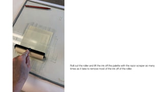 Roll out the roller and lift the ink off the palette with the razor scraper as many
times as it take to remove most of the ink off of the roller.
 