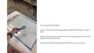 Remove all ink from the palette.
This is an example of what the glass palette should look like after you scrape it
clean.
Use the razor to scrape ink off of the inking knife, making sure to never ding the
edge of the knife with the razor.
This is what the palette should look like BEFORE any soy-solve is used.
 