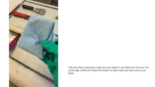 Fold one shop towel down when you are ready to use solvent so that you can
continually unfold and refold the towel to a clean area over and over as you
clean.
 