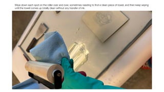 Wipe down each spot on the roller over and over, sometimes needing to
fi
nd a clean piece of towel, and then keep wiping
until the towel comes up totally clean without any transfer of ink.
 
