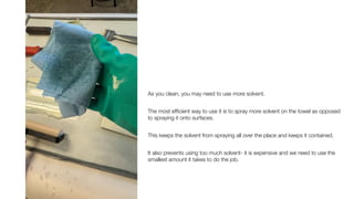 As you clean, you may need to use more solvent.
The most ef
fi
cient way to use it is to spray more solvent on the towel as opposed
to spraying it onto surfaces.
This keeps the solvent from spraying all over the place and keeps it contained.
It also prevents using too much solvent- it is expensive and we need to use the
smallest amount it takes to do the job.
 