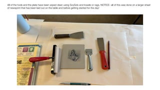 All of the tools and the plate have been wiped clean using SoySolv and towels or rags. NOTICE- all of this was done on a larger sheet
of newsprint that has been laid out on the table and before getting started for the day!
 