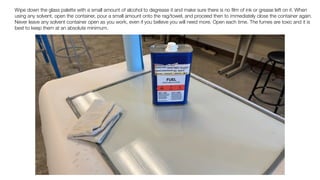 Wipe down the glass palette with a small amount of alcohol to degrease it and make sure there is no
fi
lm of ink or grease left on it. When
using any solvent, open the container, pour a small amount onto the rag/towel, and proceed then to immediately close the container again.
Never leave any solvent container open as you work, even if you believe you will need more. Open each time. The fumes are toxic and it is
best to keep them at an absolute minimum.
 