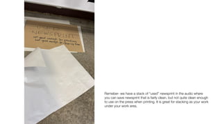 Remeber- we have a stack of “used” newsprint in the audio where
you can save newsprint that is fairly clean, but not quite clean enough
to use on the press when printing. It is great for stacking as your work
under your work area.
 