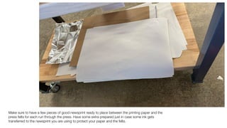 Make sure to have a few pieces of good newsprint ready to place between the printing paper and the
press felts for each run through the press. Have some extra prepared just in case some ink gets
transferred to the newsprint you are using to protect your paper and the felts.
 