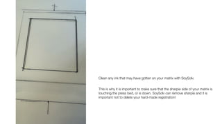 Clean any ink that may have gotten on your matrix with SoySolv.
This is why it is important to make sure that the sharpie side of your matrix is
touching the press bed, or is down. SoySolv can remove sharpie and it is
important not to delete your hard-made registration!
 