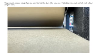 The pressure is released enough if you can see underneath the drum of the press and if the bed can move back and forth freely without
using the crank.
 