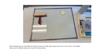 When preparing your ink palette for printing, have your roller ready, place your ink in a top corner of the glass,
have your ink knife(s) ready, and a part of a phone book.
 