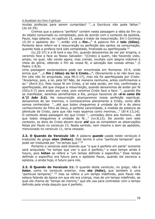 A Atualidade dos Dons Espirituais
10
muitas profecias para serem cumpridas? "...a Escritura não pode falhar."
(Jo.10:35).
Cremos que a palavra "perfeito" contém nesta passagem a idéia do fim ou
do objeto consumado ou completado, pois de acordo com o contexto da epístola,
Paulo, logo adiante, no capítulo 15, passa a tratar da ressurreição. Em I Coríntios
15:24 o apóstolo diz: "...então virá o fim..." A palavra fim é telo (télos).
Portanto deve referir-se à ressurreição ou perfeição dos santos na consumação,
quando toda a profecia terá sido completada, finalizada ou aperfeiçoada 11
(Lc.22:37) e a fé terá o seu fim, quando deixaremos de ver por enigma, e
veremos face a face ao Nosso Salvador: "(Cristo) a quem, não havendo visto,
amais; no qual, não vendo agora, mas crendo, exultais com alegria indizível e
cheia de glória, obtendo o fim da vossa fé, a salvação das vossas almas." (I
Pedro 1:8,9).
Uma passagem esclarecedora pode ser encontrada em Romanos 10:4, onde
lemos que "...o fim ( télos) da lei é Cristo...". Obviamente a lei não teve seu
fim (ela não foi aniquilada, veja Mt.5:17), mas ela foi aperfeiçoada por Cristo:
"Anulamos, pois, a lei, pela fé? Não, de maneira nenhuma, antes confirmamos a
lei." (Rm3:31). Pela nossa fé em Cristo, a lei está sendo, em nós, confirmada e
aperfeiçoada, até que chegue a ressurreição, quando deixaremos de andar por fé
(IICo.5:7) para andar por vista, pois veremos Cristo face a face: "...quando Ele
se manifestar, seremos semelhantes a Ele, porque havemos de vê-lo como Ele
é."(I João 3:2). Na ressurreição alcançaremos nossa perfeição espiritual,
deixaremos de ser meninos, e conheceremos plenamente a Cristo, como dEle
somos conhecidos: "...até que todos cheguemos à unidade da fé e do pleno
conhecimento do Filho de Deus, à perfeita varonilidade, à medida da estatura da
plenitude de Cristo, para que não mais sejamos como meninos..." (Ef.4:13,14).
O contexto desta passagem diz que Cristo "...concedeu dons aos homens... até
que todos cheguemos à unidade da fé..." (vv.8,13). De acordo com este
contexto, os dons de Cristo devem durar até que se completem as observações
feitas por Paulo no versículo 13. Neste sentido, nem mesmo o dom de apóstolo,
mencionado no versículo 11, teria cessado.
2.2. O Quando do Versículo 10: A palavra quando usada neste versículo é
traduzida do grego otan (hótan). Este termo é uma "partícula temporal" que
pode ser traduzida por "no tempo que." 12
Portanto o versículo está dizendo que "o que é perfeito em parte" somente
será aniquilado "no tempo que vier o que é perfeito," e esse tempo ainda é
futuro, pois hótan se refere a "um tempo definido e específico." Esse tempo
definido e específico era futuro para o apóstolo Paulo, quando ele escrevia a
epístola, e ainda hoje, é futuro para nós.
2.3. O Quando do Versículo 11: O quando deste versículo, no grego, não é
hotan, como no versículo anterior, mas ote (hóte), que também é uma
"partícula temporal," 13
mas se refere a um tempo indefinido, pois Paulo não
estava falando da época em que ele era criança, mas de um tempo indefinido, ao
qual ele chama de "tempo de menino," que ele usa para contrastar com o tempo
definido pela vinda daquilo que é perfeito.
 