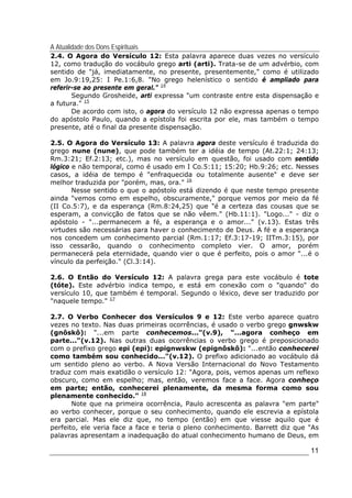 A Atualidade dos Dons Espirituais
11
2.4. O Agora do Versículo 12: Esta palavra aparece duas vezes no versículo
12, como tradução do vocábulo grego arti (arti). Trata-se de um advérbio, com
sentido de "já, imediatamente, no presente, presentemente," como é utilizado
em Jo.9:19,25: I Pe.1:6,8. "No grego helenístico o sentido é ampliado para
referir-se ao presente em geral." 14
Segundo Grosheide, arti expressa "um contraste entre esta dispensação e
a futura." 15
De acordo com isto, o agora do versículo 12 não expressa apenas o tempo
do apóstolo Paulo, quando a epístola foi escrita por ele, mas também o tempo
presente, até o final da presente dispensação.
2.5. O Agora do Versículo 13: A palavra agora deste versículo é traduzida do
grego nune (nune), que pode também ter a idéia de tempo (At.22:1; 24:13;
Rm.3:21; Ef.2:13; etc.), mas no versículo em questão, foi usado com sentido
lógico e não temporal, como é usado em I Co.5:11; 15:20; Hb.9:26; etc. Nesses
casos, a idéia de tempo é "enfraquecida ou totalmente ausente" e deve ser
melhor traduzida por "porém, mas, ora." 16
Nesse sentido o que o apóstolo está dizendo é que neste tempo presente
ainda "vemos como em espelho, obscuramente," porque vemos por meio da fé
(II Co.5:7), e da esperança (Rm.8:24,25) que "é a certeza das cousas que se
esperam, a convicção de fatos que se não vêem." (Hb.11:1). "Logo..." - diz o
apóstolo - "...permanecem a fé, a esperança e o amor..." (v.13). Estas três
virtudes são necessárias para haver o conhecimento de Deus. A fé e a esperança
nos concedem um conhecimento parcial (Rm.1:17; Ef.3:17-19; IITm.3:15), por
isso cessarão, quando o conhecimento completo vier. O amor, porém
permanecerá pela eternidade, quando vier o que é perfeito, pois o amor "...é o
vínculo da perfeição." (Cl.3:14).
2.6. O Então do Versículo 12: A palavra grega para este vocábulo é tote
(tóte). Este advérbio indica tempo, e está em conexão com o "quando" do
versículo 10, que também é temporal. Segundo o léxico, deve ser traduzido por
"naquele tempo." 17
2.7. O Verbo Conhecer dos Versículos 9 e 12: Este verbo aparece quatro
vezes no texto. Nas duas primeiras ocorrências, é usado o verbo grego gnwskw
(gnôskô): "...em parte conhecemos..."(v.9), "...agora conheço em
parte..."(v.12). Nas outras duas ocorrências o verbo grego é preposicionado
com o prefixo grego epi (epi): epignwskw (epignôskô): "...então conhecerei
como também sou conhecido..."(v.12). O prefixo adicionado ao vocábulo dá
um sentido pleno ao verbo. A Nova Versão Internacional do Novo Testamento
traduz com mais exatidão o versículo 12: "Agora, pois, vemos apenas um reflexo
obscuro, como em espelho; mas, então, veremos face a face. Agora conheço
em parte; então, conhecerei plenamente, da mesma forma como sou
plenamente conhecido." 18
Note que na primeira ocorrência, Paulo acrescenta as palavra "em parte"
ao verbo conhecer, porque o seu conhecimento, quando ele escrevia a epístola
era parcial. Mas ele diz que, no tempo (então) em que viesse aquilo que é
perfeito, ele veria face a face e teria o pleno conhecimento. Barrett diz que "As
palavras apresentam a inadequação do atual conhecimento humano de Deus, em
 