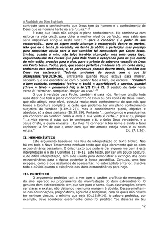 A Atualidade dos Dons Espirituais
12
contraste com o conhecimento que Deus tem do homem e o conhecimento de
Deus que os homens terão na era futura." 19
É claro que Paulo não atingiu o pleno conhecimento. Ele caminhava com
esforço na vida cristã, para obter o melhor nível de perfeição, mas sabia que
seria impossível atingi-lo nesta vida: "...para o conhecer e o poder da sua
ressurreição... para de algum modo alcançar a ressurreição dentre os mortos.
Não que eu o tenha já recebido, ou tenha já obtido a perfeição; mas prossigo
para conquistar aquilo para o que também fui conquistado por Cristo Jesus.
Irmãos, quanto a mim, não julgo havê-lo alcançado; mas uma cousa faço:
esquecendo-me das cousas que para trás ficam e avançando para as que diante
de mim estão, prossigo para o alvo, para o prêmio da soberana vocação de Deus
em Cristo Jesus. Todos, pois, que somos perfeitos (maduros até um certo nível),
tenhamos este sentimento; e, se porventura pensais doutro modo, também isto
Deus vos esclarecerá. Todavia, andemos de acordo com o que já
alcançamos."(Fp.3:10-16). Entretanto quando Paulo estava para morrer,
sabendo que iria encontrar-se com o Senhor face a face, ele escreveu: "Combati
o bom combate, completei (telew = teléô = aperfeiçoei) a carreira, guardei
(threw = têréô = permenecí fiel) a fé."(II Tm.4:7). O sentido de teléo neste
verso é: "terminar, completar, chegar ao alvo." 20
O que é verdade para Paulo, também é para nós. Nenhum cristão hoje
ousa dizer que tem o pleno conhecimento de Deus ou das coisas de Deus. Paulo,
que não atingiu esse nível, possuía muito mais conhecimento do que nós que
temos a Escritura completa. é certo que podemos ter um pleno conhecimento
subjetivo da verdade (IITm.2:25), mas o conhecimento pleno, objetivo e
absoluto, só a deus pertence (Dt.29:29). Portanto "...conheçamos e prossigamos
em conhecer ao Senhor: como a alva a sua vinda é certa..." (Os.6:3), porque
"...a vida eterna é esta: que te conheçam a ti, o único Deus verdadeiro, e a
Jesus Cristo, a quem enviaste... Eu lhes fiz conhecer o teu nome e ainda o farei
conhecer, a fim de que o amor com que me amaste esteja neles e eu neles
esteja." (Jo.17:3,26).
II. HERMENÊUTICO
Este argumento baseia-se nas leis de interpretação do texto bíblico. Não
há em todo o Novo Testamento nenhum texto que diga claramente que os dons
extraordinários cessariam. O único texto que poderia dar alguma margem à esta
interpretação é o de I Coríntios 13: 8-13. Este texto, por ser um pouco obscuro,
e de difícil interpretação, tem sido usado para demonstrar a extinção dos dons
extraordinários para a época posterior à época apostólica. Contudo, uma boa
exegese, como a que acabamos de apresentar, no sub-capítulo anterior, dissolve
toda a dúvida quanto a existência dos dons extraordinários para hoje.
III. PROFÉTICO
O argumento profético tem a ver com o caráter profético da mensagem,
do sinal operado ou propriamente da manifestação do dom extraordinário. O
genuíno dom extraordinário tem que ser puro e santo. Suas asseverações devem
ser claras e exatas, não deixando nenhuma margem à dúvida. Desassemelham-
se das adivinhações, prognósticos, agouros e feitiçarias, com os quais não devem
ter nenhum vínculo, o mínimo que seja (Dt.18:9-14). A palavra profética, por
exemplo, deve acontecer exatamente como foi predita: "Se disseres no teu
 