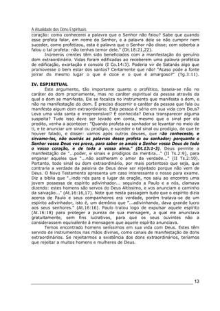 A Atualidade dos Dons Espirituais
13
coração: como conhecerei a palavra que o Senhor não falou? Sabe que quando
esse profeta falar, em nome do Senhor, e a palavra dele se não cumprir nem
suceder, como profetizou, esta é palavra que o Senhor não disse; com soberba a
falou o tal profeta: não tenhas temor dele." (Dt.18:21,22).
Inúmeros crentes têm sido beneficiados com a manifestação do genuíno
dom extraordinário. Vidas foram edificadas ao receberem uma palavra profética
de edificação, exortação e consolo (I Co.14:3). Poderia vir de Satanás algo que
promovesse o bem estar dos santos? Certamente que não! "Acaso pode a fonte
jorrar do mesmo lugar o que é doce e o que é amargoso?" (Tg.3:11).
IV. ESPIRITUAL
Este argumento, tão importante quanto o profético, baseia-se não no
caráter do dom propriamente, mas no caráter espiritual da pessoa através da
qual o dom se manifesta. Ele se focaliza no instrumento que manifesta o dom, e
não na manifestação do dom. É preciso discernir o caráter da pessoa que fala ou
manifesta algum dom extraordinário. Esta pessoa é séria em sua vida com Deus?
Leva uma vida santa e irrepreensível? É conhecida? Deixa transparecer alguma
suspeita? Tudo isso deve ser levado em conta, mesmo que o sinal por ela
predito, venha a acontecer: "Quando profeta ou sonhador se levantar no meio de
ti, e te anunciar um sinal ou prodígio, e suceder o tal sinal ou prodígio, de que te
houver falado, e disser: vamos após outros deuses, que não conheceste, e
sirvamo-los, não ouvirás as palavras desse profeta ou sonhador; porquanto o
Senhor vosso Deus vos prova, para saber se amais o Senhor vosso Deus de todo
o vosso coração, e de toda a vossa alma." (Dt.13:1-3). Deus permite a
manifestação de "...poder, e sinais e prodígios da mentira..." (II Ts.2:9), para
enganar aqueles que "...não acolheram o amor da verdade..." (II Ts.2:10).
Portanto, todo sinal ou dom extraordinário, por mais portentoso que seja, que
contraria a verdade da palavra de Deus deve ser rejeitado porque não vem de
Deus. O Novo Testamento apresenta um caso interessante o nosso para exame.
Diz a bíblia que "..indo nós para o lugar da oração, nos saiu ao encontro uma
jovem possessa de espírito adivinhador... seguindo a Paulo e a nós, clamava
dizendo: estes homens são servos do Deus Altíssimo, e vos anunciam o caminho
da salvação..." (At.16:16,17). Note que nesta passagem tudo que o espírito dizia
acerca de Paulo e seus companheiros era verdade, porém tratava-se de um
espírito adivinhador, isto é, um demônio que "...adivinhando, dava grande lucro
aos seus senhores." (At.16:16). Paulo tratou logo de expulsar aquele espírito
(At.16:18) para proteger a pureza de sua mensagem, a qual ele anunciava
gratuitamente, sem fins lucrativos, para que os seus ouvintes não a
considerassem equivalente à mensagem que aquele espírito anunciava.
Temos encontrado homens seríssimos em sua vida com Deus. Estes têm
servido de instrumentos nas mãos divinas, como canais de manifestação de dons
extraordinários. Se rejeitarmos a existência dos dons extraordinários, teríamos
que rejeitar a muitos homens e mulheres de Deus.
 