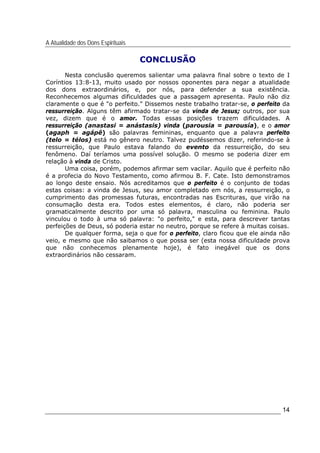 A Atualidade dos Dons Espirituais
14
CONCLUSÃO
Nesta conclusão queremos salientar uma palavra final sobre o texto de I
Coríntios 13:8-13, muito usado por nossos oponentes para negar a atualidade
dos dons extraordinários, e, por nós, para defender a sua existência.
Reconhecemos algumas dificuldades que a passagem apresenta. Paulo não diz
claramente o que é "o perfeito." Dissemos neste trabalho tratar-se, o perfeito da
ressurreição. Alguns têm afirmado tratar-se da vinda de Jesus; outros, por sua
vez, dizem que é o amor. Todas essas posições trazem dificuldades. A
ressurreição (anastasi = anástasis) vinda (parousia = parousía), e o amor
(agaph = agápê) são palavras femininas, enquanto que a palavra perfeito
(telo = télos) está no gênero neutro. Talvez pudéssemos dizer, referindo-se à
ressurreição, que Paulo estava falando do evento da ressurreição, do seu
fenômeno. Daí teríamos uma possível solução. O mesmo se poderia dizer em
relação à vinda de Cristo.
Uma coisa, porém, podemos afirmar sem vacilar. Aquilo que é perfeito não
é a profecia do Novo Testamento, como afirmou B. F. Cate. Isto demonstramos
ao longo deste ensaio. Nós acreditamos que o perfeito é o conjunto de todas
estas coisas: a vinda de Jesus, seu amor completado em nós, a ressurreição, o
cumprimento das promessas futuras, encontradas nas Escrituras, que virão na
consumação desta era. Todos estes elementos, é claro, não poderia ser
gramaticalmente descrito por uma só palavra, masculina ou feminina. Paulo
vinculou o todo à uma só palavra: "o perfeito," e esta, para descrever tantas
perfeições de Deus, só poderia estar no neutro, porque se refere à muitas coisas.
De qualquer forma, seja o que for o perfeito, claro ficou que ele ainda não
veio, e mesmo que não saibamos o que possa ser (esta nossa dificuldade prova
que não conhecemos plenamente hoje), é fato inegável que os dons
extraordinários não cessaram.
 