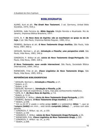 A Atualidade dos Dons Espirituais
15
BIBLIOGRAFIA
ALAND, Kurt et alii. The Greek New Testament. 3 ed. Germany, United Bible
Societies, 1975; 918 p.
ALMEIDA, João Ferreira de. Bíblia Sagrada. Edição Revista e Atualizada. Rio de
Janeiro, Imprensa Bíblica Brasileira, 1977.
CATE, B. F. Os Nove Dons do Espírito; não se manifestam na igreja no dia de
hoje. 2 ed. São Paulo, Imprensa Batista Regular, 1980; 63 p.
FRIBERG, Barbara et alii. O Novo Testamento Grego Analítico. São Paulo, Vida
Nova, 1987; 860 p.
GEISLER, Norman L. et alii. Introdução a Filosofia; uma perspectiva cristã. São
Paulo, Vida Nova, 1983; 346 p.
GINGRICH, F. Wilbur et alii. Léxico do Novo Testamento Grego/Português. São
Paulo, Vida Nova, 1984; 228 p.
O Novo Testamento: nova versão internacional. São Paulo, Sociedade Bíblica
Internacional, 1994; 340 p.
RIENECKER, Fritz et alii. Chave Lingüística do Novo Testamento Grego. São
Paulo, Vida Nova, 1985; 639 p.
REFERÊNCIAS BIBLIOGRÁFICAS
1
GEISLER, Norman L. Introdução a Filosofia, p.17.
2
Ibidem, p.17.
3
Ibidem, p.28.
4
GEISLER, Normam L. Introdução a Filosofia, p.29.
5
Não por meio de experiência, é claro, mas pelo conhecimento metafísico.
6
CATE, B. F. Os Nove Dons do Espírito, p.7-8.
7
Ibidem, p. 9-10.
8
GINGRICH, F. Wilbur. Léxico do Novo Testamento Grego/Português, p.205.
9
FRIBERG, Barbara. O Novo Testamento Grego Analítico. p.538.
10
Ibidem, p.538.
11
Em Lc.22:37 é usado o verbo grego teléô e o substantivo télos: "...que se
Cumpra (teléô) em mim... está sendo cumprido (télos)..." , ambos com este
sentido.
12
GINGRICH, F. Wilbur. op. cit., p.150.
13
Ibidem, p.150
14
GINGRICH, F. Wilbur. Léxico do Novo Testamento Grego/Português, p.34.
15
RIENECKER, Fritz. Chave Lingüística do Novo Testamento Grego, p.320.
16
GINGRICH, F. Wilbur. op. cit., p.142.
17
Ibidem, p.208.
 