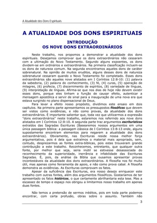 A Atualidade dos Dons Espirituais
3
A ATUALIDADE DOS DONS ESPIRITUAIS
INTRODUÇÃO
OS NOVE DONS EXTRAORDINÁRIOS
Neste trabalho, nos propomos a demonstrar a atualidade dos dons
espirituais. Desejamos comprovar que os dons extraordinários não cessaram
com a ultimação do Novo Testamento. Segundo alguns expoentes, os dons
dividem-se em ordinários e extraordinários. Na primeira classificação incluem-se
os dons de natureza comum. Na segunda encontramos aqueles dons de caráter
sobrenatural. Na opinião de muitos eruditos, alguns desses dons de natureza
sobrenatural cessaram quando o Novo Testamento foi completado. Esses dons
extraordinários são aqueles nove alistados em I Coríntios 12:8-10: (1) palavra
da sabedoria, (2) palavra do conhecimento, (3) fé, (4) curas, (5) operação de
milagres, (6) profecia, (7) discernimento de espíritos, (8) variedade de línguas,
(9) interpretação de línguas. Afirma-se que nos dias de hoje não devem existir
esses dons, porque eles tinham a função de causar efeito, autenticar a
mensagem apostólica e servir de sinal para a inauguração de uma nova era que
estava surgindo no plano dispensacional de Deus.
Para levar a efeito nosso propósito, dividimos este ensaio em dois
capítulos. Na primeira parte apresentamos os pressupostos filosóficos que devem
ser vistos como evidências, e não como provas, da atualidade dos dons
extraordinários. É importante salientar que, toda vez que utilizarmos a expressão
"dons extraordinários" neste trabalho, estaremos nos referindo aos nove dons
alistados em I Coríntios 12:8-10. A segunda parte traz argumentos escriturísticos
extraídos das Sagradas Escrituras (Basearemos nossos argumentos em uma
única passagem bíblica: a passagem clássica de I Coríntios 13:8-13 onde, alguns
supostamente encontram elementos para negarem a atualidade dos dons
extraordinários). Obviamente, nas Escrituras reside nossa melhor força
argumentativa, pois é dela que extraímos o material mais apropriado, sem,
contudo, desprezarmos as fontes extra-bíblicas, pois estas trouxeram grande
contribuição a este trabalho. Reconhecemos, entretanto, que qualquer outra
fonte, por melhor que seja, seria inútil se estivesse desassociada do
reconhecimento da superioridade, inerrância e infabilidade das Escrituras
Sagradas. É, pois, da análise da Bíblia que ousamos apresentar provas
incontestáveis da atualidade dos dons extraordinários. A filosofia nos foi muito
útil, mas apenas como ferramenta de apoio, e não como prova cabal. A filosofia
demonstra as evidências. As Escrituras comprovam os fatos.
Apesar da suficiência das Escrituras, era nosso desejo enriquecer este
trabalho com outras fontes, além dos argumentos filosóficos. Gostaríamos de ter
apresentado os fatos históricos, o que certamente abrilhantaria esta tese. Mas a
escassez de tempo e espaço nos obrigou a limitarmos nosso trabalho em apenas
duas fontes.
Não temos a pretensão de sermos inéditos, pois em toda parte podemos
encontrar, com certa profusão, obras sobre o assunto. Também não
 