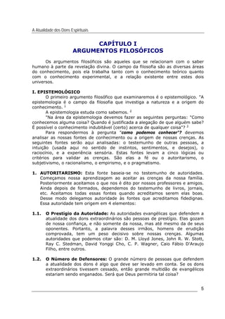 A Atualidade dos Dons Espirituais
5
CAPÍTULO I
ARGUMENTOS FILOSÓFICOS
Os argumentos filosóficos são aqueles que se relacionam com o saber
humano à parte da revelação divina. O campo da filosofia são as diversas áreas
do conhecimento, pois ela trabalha tanto com o conhecimento teórico quanto
com o conhecimento experimental, e a relação existente entre estes dois
universos.
I. EPISTEMOLÓGICO
O primeiro argumento filosófico que examinaremos é o epistemológico. "A
epistemologia é o campo da filosofia que investiga a natureza e a origem do
conhecimento. 1
A epistemologia estuda como sabemos. 2
"Na área da epistemologia devemos fazer as seguintes perguntas: "Como
conhecemos alguma coisa? Quando é justificada a alegação de que alguém sabe?
É possível o conhecimento indubitável (certo) acerca de qualquer coisa"? 3
Para respondermos à pergunta "como podemos conhecer"? devemos
analisar as nossas fontes de conhecimento ou a origem de nossas crenças. As
seguintes fontes serão aqui analisadas: o testemunho de outras pessoas, a
intuição (usada aqui no sentido de instintos, sentimentos, e desejos), o
raciocínio, e a experiência sensória. Estas fontes levam a cinco lógicas ou
critérios para validar as crenças. São elas a fé ou o autoritarismo, o
subjetivismo, o racionalismo, o empirismo, e o pragmatismo.
1. AUTORITARISMO: Esta fonte baseia-se no testemunho de autoridades.
Começamos nossa aprendizagem ao aceitar as crenças da nossa família.
Posteriormente aceitamos o que nos é dito por nossos professores e amigos.
Ainda depois de formados, dependemos do testemunho de livros, jornais,
etc. Aceitamos todas essas fontes quando acreditamos serem elas boas.
Desse modo delegamos autoridade às fontes que acreditamos fidedignas.
Essa autoridade tem origem em 4 elementos:
1.1. O Prestígio da Autoridade: As autoridades evangélicas que defendem a
atualidade dos dons extraordinários são pessoas de prestígio. Elas gozam
de nossa confiança, e não somente da nossa, mas até mesmo da de seus
oponentes. Portanto, a palavra desses irmãos, homens de erudição
comprovada, tem um peso decisivo sobre nossas crenças. Algumas
autoridades que podemos citar são: D. M. Lloyd Jones, John R. W. Stott,
Ray C. Stedman, David Yonggi Cho, C. P. Wagner, Caio Fábio D'Araujo
Filho, entre outros.
1.2. O Número de Defensores: O grande número de pessoas que defendem
a atualidade dos dons é algo que deve ser levado em conta. Se os dons
extraordinários tivessem cessado, então grande multidão de evangélicos
estariam sendo enganados. Será que Deus permitiria tal coisa?
 