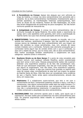 A Atualidade dos Dons Espirituais
6
1.3. A Persistência na Crença: Apesar dos ataques que vem sofrendo ao
longo da história, a crença nos dons extraordinários tem persistido até o
presente. Se os dons extraordinários manifestados imediatamente após o
período apostólico, as manifestações históricas contemporâneas, bem
como as atuais da era moderna, fossem de fato falsificações, há muito
elas teriam desaparecido da lembrança do povo evangélico. Ele não fariam
nenhuma questão de ressuscitá-las.
1.4. A Antigüidade da Crença: A crença nos dons extraordinários não é
nenhuma inovação da Igreja Moderna. Ela existe desde o nascimento da
Igreja; tem o selo apostólico como garantia, bem como a autenticação do
Espírito Santo nas suas mais diversas operações através da Igreja.
2. SUBJETIVISMO: Temos aqui o argumento baseado na intuição, isto é no
sentido dos instintos, sentimentos e desejos. Isto não significa que nossas
crenças acerca da realidade dos dons extraordinários tem sua origem em
dados dos sentidos ou coisas semelhantes, mas, sim, através de nosso
contato imediato com o conhecido. Portanto este elemento pressupõe que o
conhecedor tenha algum tipo de contato direto com o que é conhecido, ou
seja com o objeto da crença, que no nosso caso, são os dons extraordinários.
Para melhor elucidação também classificamos o subjetivismo em duas
categorias: realismo direto e misticismo.
2.1. Realismo Direto ou do Bom Senso: É o ponto de vista concebido pelo
homem comum, sem qualquer reflexão filosófica, porém caracterizada
pelo bom senso e bom juízo. Pessoas psiquicamente sadias não ousariam
defender uma experiência subjetiva se de fato não acreditassem nela.
Pode ser que estivessem enganadas, mas não por muito tempo. Pode ser
que alguns se enganassem, mas não todos. Uma experiência subjetiva,
isto é, pessoal, interior, é algo que costuma ficar gravado no espírito pelo
resto de nossas vidas, principalmente se esta tem sua origem na pessoa
do Espírito Santo de Deus. Este fato deve ser considerado como evidência
de que o Espírito Santo ainda opera extraordinariamente, através dos
dons, em nossos dias.
2.2. Misticismo: É o subjetivismo supra-racional, que tem a ver com o
conhecimento de Deus. Certamente podemos conhecer a Deus, e de fato o
conhecemos, mas alguns conhecimentos estão além da razão humana. É o
caso também dos dons extraordinários, que conhecemos hoje em parte,
mas não o compreendemos totalmente. A experiência mística de muitos
irmãos comprovam a atualidade dos dons extraordinários.
3. RACIONALISMO: Este elemento aponta para a razão, para aquilo que é
cognoscível. Há boas razões para acreditarmos nos dons extraordinários para
hoje. Os próprios argumentos deste trabalho se constituem em algumas
destas razões.
 