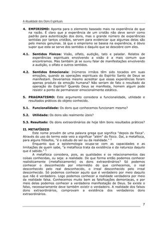 A Atualidade dos Dons Espirituais
7
4. EMPIRISMO: Aponta para o elemento baseado mais na experiência do que
na razão. É claro que a experiência de um cristão não deve servir como
padrão para autenticação dos dons, mas o grande número de experiências
sentidas por tantos cristãos, servem para evidenciar que algumas delas são
pelo menos genuínas. Já que o empirismo se baseia na experiência, é óbvio
supor que esta se serve dos sentidos e daquilo que se descobre com eles.
4.1. Sentidos Físicos: Visão, olfato, audição, tato e paladar. Relatos de
experiências espirituais envolvendo a visão é a mais comum que
encontramos. Mas também já se ouviu falar de manifestações envolvendo
a audição, o olfato e outros sentidos.
4.2. Sentidos Emocionais: Inúmeros irmãos têm sido tocados em suas
emoções, quando as operações espirituais do Espírito Santo de Deus se
manifestam. Deveríamos mesmo acreditar que essas experiências foram
apenas produto da emoção humana? Não seriam de fato o resultado da
operação do Espírito? Quando Deus se manifesta, homem algum pode
resistir a ponto de permanecer emocionalmente estático.
5. PRAGMATISMO: Este argumento considera a funcionalidade, utilidade e
resultados práticos do objeto conhecido.
5.1. Funcionalidade: Os dons que conhecemos funcionam mesmo?
5.2. Utilidade: Os dons são realmente úteis?
5.3. Resultado: Os dons extraordinários de hoje têm bons resultados práticos?
II. METAFÍSICO
Este nome provém de uma palavra grega que significa "depois da física".
Através do uso do termo este veio a significar "além" do físico. Daí, a metafísica,
para alguns filósofos, "é o estudo do ser ou da realidade." 4
Enquanto que a epistemologia ocupa-se com as capacidades e as
limitações de quem sabe, "a metafísica trata da existência e da natureza daquilo
que é sabido." 5
A metafísica considera, pois, as qualidades e os relacionamentos das
coisas conhecidas, ou seja: a realidade. De que forma então podemos conhecer
realisticamente (metafisicamente) os dons extraordinários? Só podemos
conhecer o desconhecido por intermédio do que conhecemos, o real
desconhecido pelo real desconhecido, o irreal desconhecido pelo irreal
desconhecido. Só podemos conhecer aquilo que é verdadeiro por meio daquilo
que não é verdadeiro. Logo podemos conhecer a realidade verdadeira por meio
da realidade falsa. Conhecemos muito bem as falsificações demoníacas, e por
meio delas podemos conhecer a verdadeira manifestação de Deus. Se existe o
falso, necessariamente deve também existir o verdadeiro. A realidade dos falsos
dons extraordinários, comprovam a existência dos verdadeiros dons
extraordinários.
 