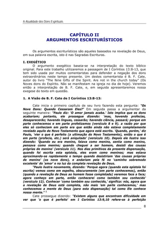 A Atualidade dos Dons Espirituais
8
CAPÍTULO II
ARGUMENTOS ESCRITURÍSTICOS
Os argumentos escriturísticos são aqueles baseados na revelação de Deus,
em sua palavra escrita, isto é nas Sagradas Escrituras.
I. EXEGÉTICO
O argumento exegético baseia-se na interpretação do texto bíblico
original. Para este trabalho utilizaremos a passagem de I Coríntios 13:8-13, que
tem sido usada por muitos comentaristas para defender a negação dos dons
extraordinários neste tempo presente. Um destes comentarista é B. F. Cate,
autor do livro "The Nine Gifts of the Spirit. Are not in the church today" (Os
Noves dons do Espírito. Não se manifestam na igreja no dia de hoje). Veremos
então a interpretação de B. F. Cate, e, em seguida apresentaremos nossa
exegese do texto em questão.
1. A Visão de B. F. Cate de I Coríntios 13:8-13:
Cate inicia o primeiro capítulo de seu livro fazendo esta pergunta: "Os
Nove Dons: Quando Cessaram Eles?" Em seguida passa a argumentar da
seguinte maneira: "Paulo diz: 'O amor jamais acaba.' Isto implica que os dons
acabariam; portanto, ele prossegue dizendo: 'mas, havendo profecias,
desaparecerão; havendo línguas, cessarão; havendo ciência, passará; porque em
parte conhecemos e em parte profetizamos (versículo 8 e 9). a razão por que
eles só conheciam em parte era que então ainda não estava completamente
revelado aquilo do Novo Testamento que agora está escrito. 'Quando, porém,' diz
Paulo, 'vier o que é perfeito (a ultimação do Novo Testamento), então o que é
em parte (profecia, etc.) será aniquilado' (versículo 10). Depois ele ilustra isso
dizendo: 'Quando eu era menino, falava como menino, sentia como menino,
pensava como menino; quando cheguei a ser homem, desisti das cousas
próprias de menino' (versículo 11). Nos dias primitivos da presente dispensação,
quando foi escrita esta epístola, eles eram como meninos; mas estava
aproximando-se rapidamente o tempo quando desistiriam 'das cousas próprias
de menino' (os nove dons), e andariam pela fé no 'caminho sobremodo
excelente' do 'amor' e na luz da completa revelação de Deus.
"Paulo ilustra novamente, dizendo: 'Porque agora (quando esta epístola foi
escrita) vemos como em espelho, obscuramente (em parte conhecemos), então
(quando a revelação de Deus ao homem fosse completada) veremos face a face;
agora conheço em parte, então conhecerei como também sou conhecido'
(versículo 12). Conhecer 'como também sou conhecido,' significa: nós, agora que
a revelação de Deus está completa, não mais 'em parte conhecemos,' mas
conhecemos a mente de Deus (para esta dispensação) tal como Ele conhece
nossa mente." 6
Cate prossegue dizendo: "Existem alguns que encontram dificuldade em
ver que 'o que é perfeito' em I Coríntios 13:9,10 refere-se à perfeição
 