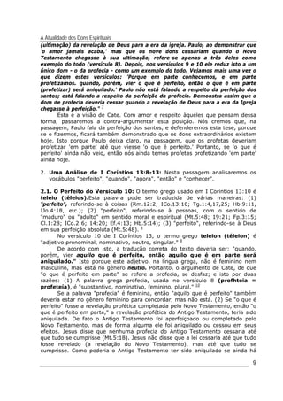 A Atualidade dos Dons Espirituais
9
(ultimação) da revelação de Deus para a era da igreja. Paulo, ao demonstrar que
'o amor jamais acaba,' mas que os nove dons cessariam quando o Novo
Testamento chegasse à sua ultimação, refere-se apenas a três deles como
exemplo do todo (versículo 8). Depois, nos versículos 9 e 10 ele reduz isto a um
único dom - o da profecia - como um exemplo do todo. Vejamos mais uma vez o
que dizem estes versículos: 'Porque em parte conhecemos, e em parte
profetizamos. quando, porém, vier o que é perfeito, então o que é em parte
(profetizar) será aniquilado.' Paulo não está falando a respeito da perfeição dos
santos; está falando a respeito da perfeição da profecia. Demonstra assim que o
dom de profecia deveria cessar quando a revelação de Deus para a era da Igreja
chegasse à perfeição." 7
Esta é a visão de Cate. Com amor e respeito àqueles que pensam dessa
forma, passaremos a contra-argumentar esta posição. Nós cremos que, na
passagem, Paulo fala da perfeição dos santos, e defenderemos esta tese, porque
se o fizermos, ficará também demonstrado que os dons extraordinários existem
hoje. Isto porque Paulo deixa claro, na passagem, que os profetas deveriam
profetizar 'em parte' até que viesse 'o que é perfeito.' Portanto, se 'o que é
perfeito' ainda não veio, então nós ainda temos profetas profetizando 'em parte'
ainda hoje.
2. Uma Análise de I Coríntios 13:8-13: Nesta passagem analisaremos os
vocábulos "perfeito", "quando", "agora", "então" e "conhecer".
2.1. O Perfeito do Versículo 10: O termo grego usado em I Coríntios 13:10 é
teleio (téleios).Esta palavra pode ser traduzida de várias maneiras: (1)
"perfeito", referindo-se à coisas (Rm.12:2; ICo.13:10; Tg.1:4,17,25; Hb.9:11,
IJo.4:18, etc.); (2) "perfeito", referindo-se à pessoas, com o sentido de
"maduro" ou "adulto" em sentido moral e espiritual (Mt.5:48; 19:21; Fp.3:15;
Cl.1:28; ICo.2:6; 14:20; Ef.4:13; Hb.5:14); (3) "perfeito", referindo-se à Deus
em sua perfeição absoluta (Mt.5:48). 8
No versículo 10 de I Coríntios 13, o termo grego teleion (téleion) é
"adjetivo pronominal, nominativo, neutro, singular." 9
De acordo com isto, a tradução correta do texto deveria ser: "quando.
porém, vier aquilo que é perfeito, então aquilo que é em parte será
aniquilado." Isto porque este adjetivo, na língua grega, não é feminino nem
masculino, mas está no gênero neutro. Portanto, o argumento de Cate, de que
"o que é perfeito em parte" se refere a profecia, se desfaz; e isto por duas
razões: (1) A palavra grega profecia, usada no versículo 8 (profhteia =
profeteía), é "substantivo, nominativo, feminino, plural." 10
Se a palavra "profecia" é feminina, então "aquilo que é perfeito" também
deveria estar no gênero feminino para concordar, mas não está. (2) Se "o que é
perfeito" fosse a revelação profética completada pelo Novo Testamento, então "o
que é perfeito em parte," a revelação profética do Antigo Testamento, teria sido
aniquilada. De fato o Antigo Testamento foi aperfeiçoado ou completado pelo
Novo Testamento, mas de forma alguma ele foi aniquilado ou cessou em seus
efeitos. Jesus disse que nenhuma profecia do Antigo Testamento cessaria até
que tudo se cumprisse (Mt.5:18). Jesus não disse que a lei cessaria até que tudo
fosse revelado (a revelação do Novo Testamento), mas até que tudo se
cumprisse. Como poderia o Antigo Testamento ter sido aniquilado se ainda há
 