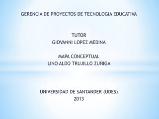 GERENCIA DE PROYECTOS DE TECNOLOGIA EDUCATIVA
TUTOR
GIOVANNI LOPEZ MEDINA
MAPA CONCEPTUAL
LINO ALDO TRUJILLO ZUÑIGA
UNIVERSIDAD DE SANTANDER (UDES)
2013
 