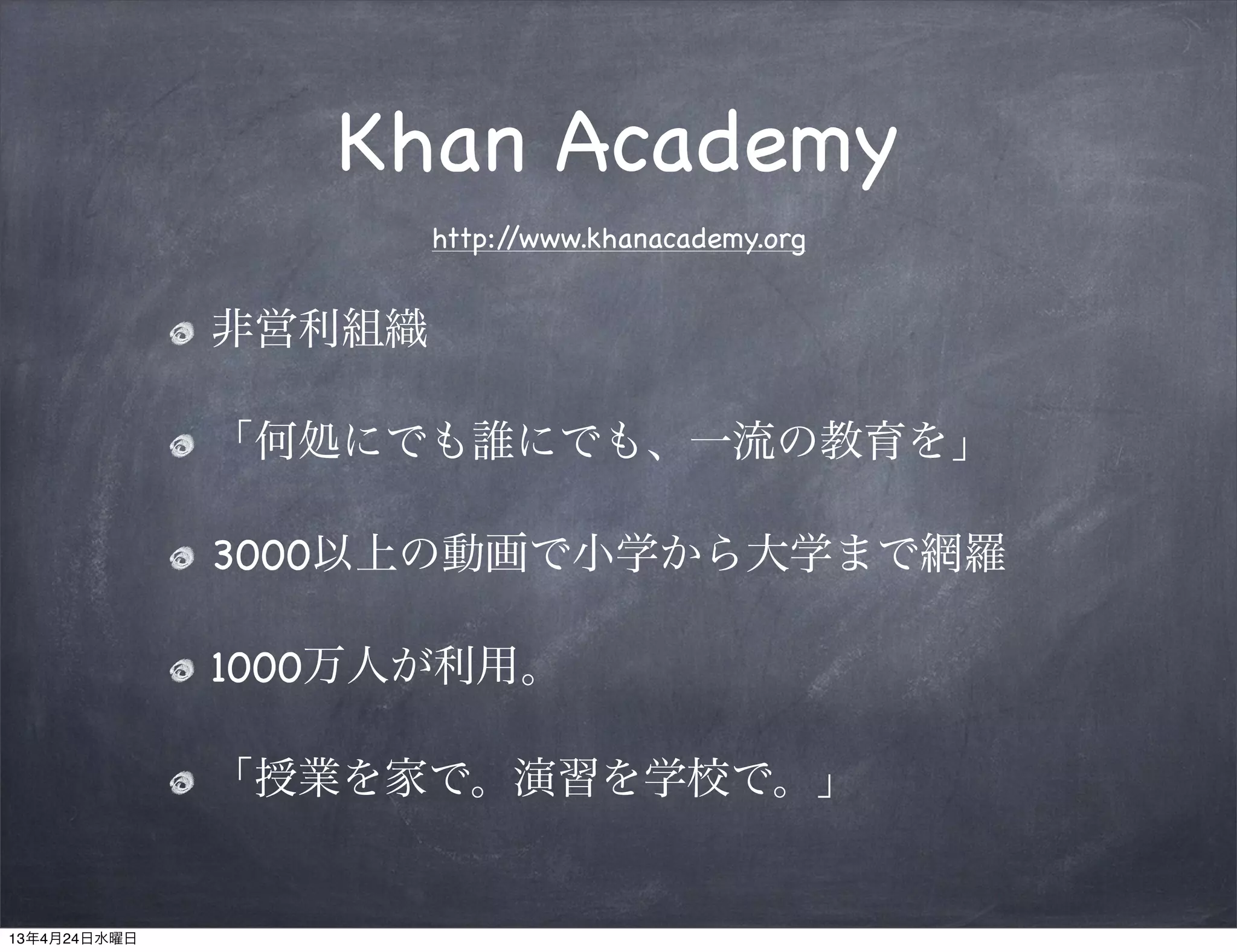 Khan Academy
                      http://www.khanacademy.org


              非営利組織

              「何処にでも誰にでも、一流の教育を」

              3000以上の動画で小学から大学まで網羅

              1000万人が利用。

              「授業を家で。演習を学校で。」


13年4月24日水曜日
 