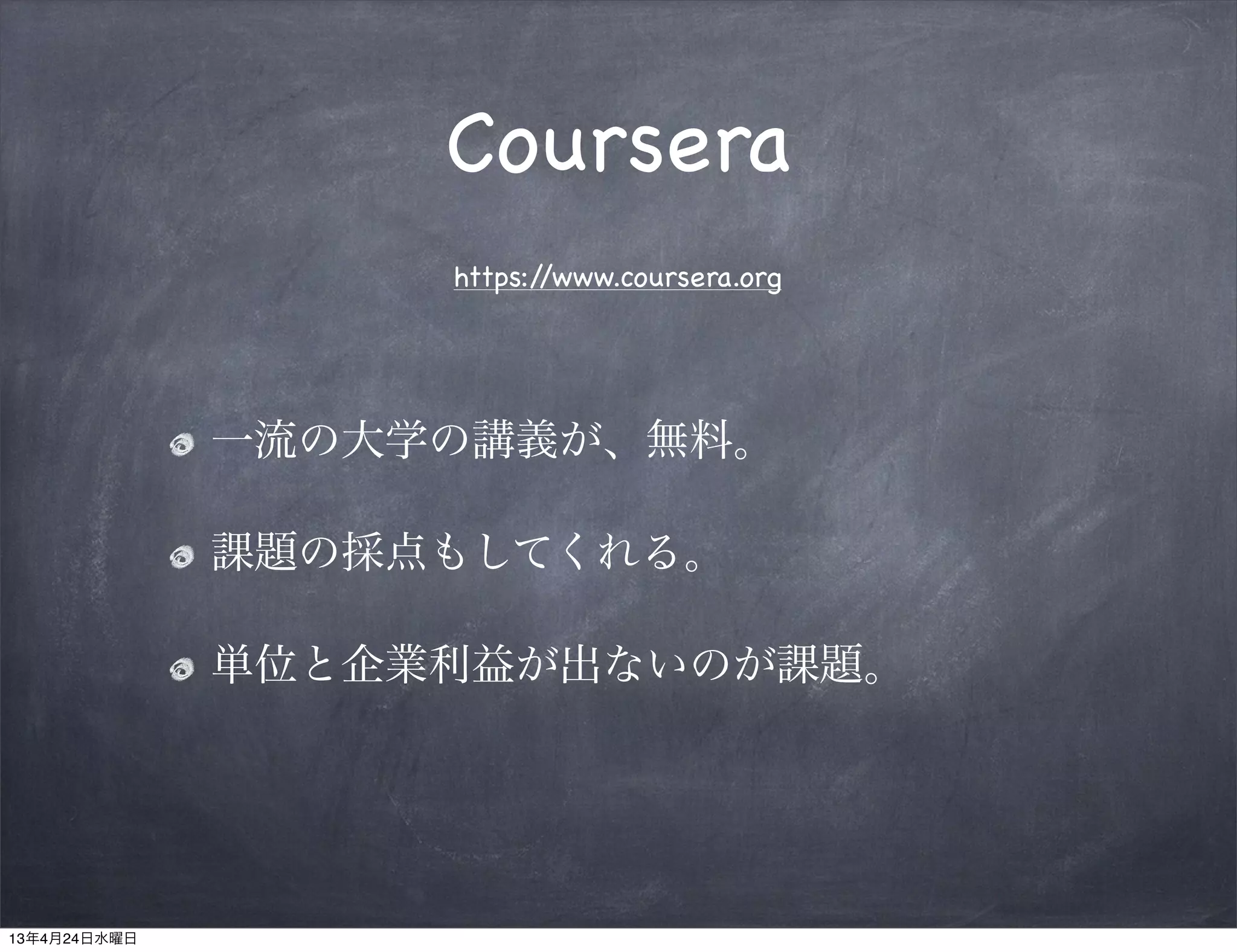 Coursera
                   https://www.coursera.org




              一流の大学の講義が、無料。

              課題の採点もしてくれる。

              単位と企業利益が出ないのが課題。




13年4月24日水曜日
 