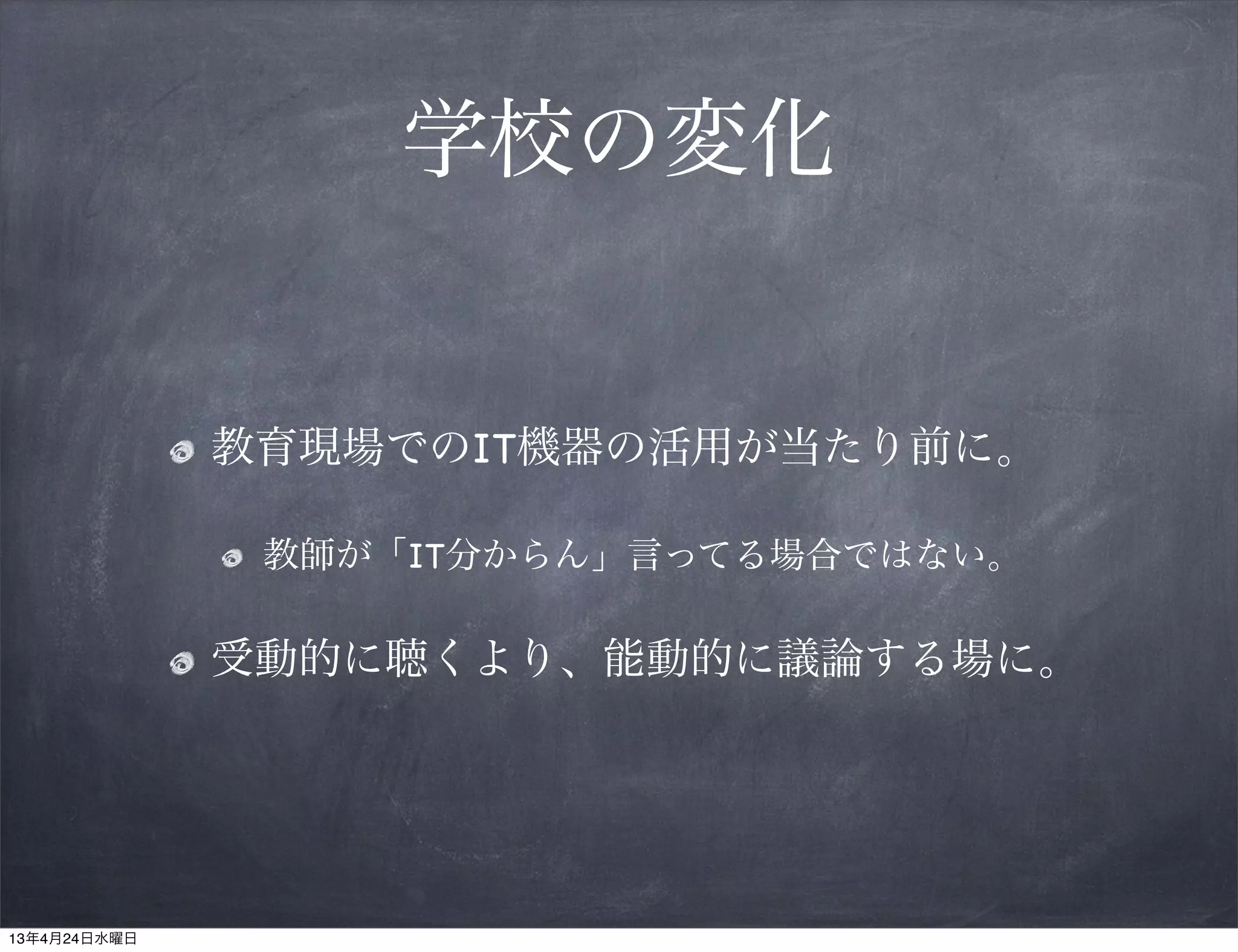 学校の変化


              教育現場でのIT機器の活用が当たり前に。

               教師が「IT分からん」言ってる場合ではない。

              受動的に聴くより、能動的に議論する場に。




13年4月24日水曜日
 
