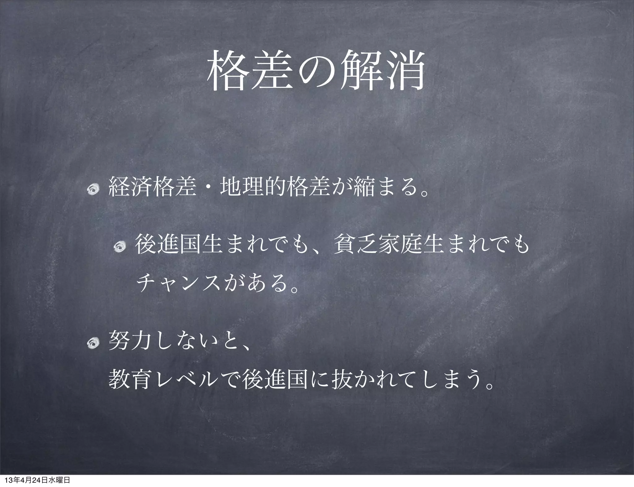 格差の解消

              経済格差・地理的格差が縮まる。

               後進国生まれでも、貧乏家庭生まれでも
               チャンスがある。

              努力しないと、
              教育レベルで後進国に抜かれてしまう。



13年4月24日水曜日
 