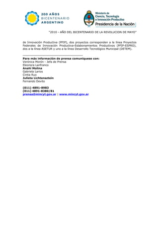 “2010 - AÑO DEL BICENTENARIO DE LA REVOLUCION DE MAYO”


de Innovación Productiva (PFIP), dos proyectos corresponden a la línea Proyectos
Federales de Innovación Productiva-Eslabonamientos Productivos (PFIP-ESPRO),
dos a la línea ASETUR y uno a la línea Desarrollo Tecnológico Municipal (DETEM).


Para más información de prensa comuníquese con:
Verónica Morón - Jefa de Prensa
Eleonora Lanfranco
Anahí Molina
Gabriela Larios
Cintia Ruo
Julieta Lichtensztein
Fernando Devito

(011) 4891-8983
(011) 4891-8380/81
prensa@mincyt.gov.ar | www.mincyt.gov.ar
 