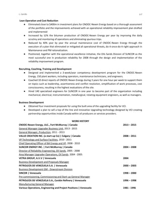 L. Carrillo p.2
Lean Operation and Cost Reduction
● Eliminated close to $400m in investment plans for CNOOC-Nexen Energy based on a thorough assessment
of the portfolio and the improvements achieved with an operational reliability improvement plan drafted
and implemented
● Increased by 12% the bitumen production of CNOOC-Nexen Energy per year by improving the daily
scrutiny and monitoring of operations and eliminating spurious trips.
● Reduced by 40% year by year the annual maintenance cost of CNOOC-Nexen Energy through the
execution of a plan that eliminated or mitigated all operational threats, do-it-once-do-it-right approach in
Maintenance and PM rationalization.
● Positioned, together with the operational excellence initiative, the Oils Sands Division of SUNCOR as the
most successful one in production reliability for 2008 through the design and implementation of the
reliability improvement program.
Recruiting, Coaching, Training and Development
● Designed and implemented a 3-week/year competency development program for the CNOOC-Nexen
Energy, 150 plant workers, including operators, maintenance technicians, and engineers.
● Coached 10 direct reports of CNOOC-Nexen Energy during 3 years for one hour per week to support them
on topics such as leadership, assertiveness and conflict resolution, simplification of work processes, cost
consciousness, resulting in the highest evaluations of the site.
● Hired 140 specialized engineers for SUNCOR in one year to become part of the organization including
mechanical, electrical, instrumentation, metallurgical, rotating equipment engineers, as well as managers.
Business Development
● Obtained four investment proposals for using the built area of the upgrading facility for VCI.
● Developed a plan to sell a top of the line and innovative Upgrading technology designed by VCI creating
partnership opportunities inside Canada within oil producers or services providers.
WORK HISTORY
CNOOC-Nexen Energy, ULC., Fort McMurray | Canada 2013 – 2015
General Manager Upgrader Business Unit, 2013 - 2015
General Manager, Production, 2011 - 2013
VALUE CREATION INC. (a start-up Co) | Calgary | Canada 2008 – 2011
VP Technology and Surface Facilities, 2010 - 2011
Chief Operating Officer of BA Energy and VP, 2008 - 2010
SUNCOR ENERGY INC. | Fort McMurray | Canada 2004 – 2008
Director of Reliability Engineering, Oil Sands, 2005 - 2008
Area Manager Upgrader Operations, Oil Sands. 2004 - 2005
VETRA GROUP, A.V.V | Venezuela 2004
Business Development and Proposals Manager
PETROLEOS DE VENEZUELA S.A. | Venezuela 2000 – 2003
Business Development GM - Downstream Division
SINCOR | Venezuela 1998 – 2000
Pre-commissioning, Commissioning and Start-up General Manager
PETROLEOS DE VENEZUELA S.A., Cardón Refinery | Venezuela 1996 – 1998
Manufacturing General Manager
Various Operations, Engineering and Project Positions | Venezuela 1981 - 1996
 
