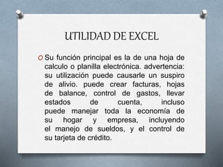 UTILIDAD DE EXCEL
O Su función principal es la de una hoja de
calculo o planilla electrónica. advertencia:
su utilización puede causarle un suspiro
de alivio. puede crear facturas, hojas
de balance, control de gastos, llevar
estados de cuenta, incluso
puede manejar toda la economía de
su hogar y empresa, incluyendo
el manejo de sueldos, y el control de
su tarjeta de crédito.