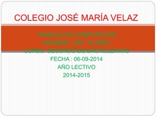 COLEGIO JOSÉ MARÍA VELAZ 
TRABAJO DE COMPUTACIÓN 
NOMBRE: LINO FLORES 
CURSO: SEGUNDO DE BACHILLERATO 
FECHA : 06-09-2014 
AÑO LECTIVO 
2014-2015 
 