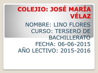 COLEJIO: JOSÉ MARÍA
VÉLAZ
NOMBRE: LINO FLORES
CURSO: TERSERO DE
BACHILLERATO
FECHA: 06-06-2015
AÑO LECTIVO: 2015-2016
 