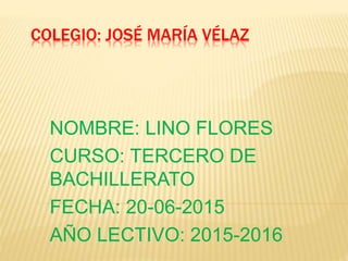 COLEGIO: JOSÉ MARÍA VÉLAZ
NOMBRE: LINO FLORES
CURSO: TERCERO DE
BACHILLERATO
FECHA: 20-06-2015
AÑO LECTIVO: 2015-2016
 
