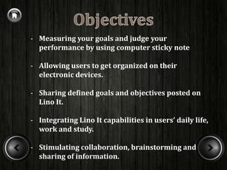 - Measuring your goals and judge your
  performance by using computer sticky note

- Allowing users to get organized on their
  electronic devices.

- Sharing defined goals and objectives posted on
  Lino It.

- Integrating Lino It capabilities in users’ daily life,
  work and study.

- Stimulating collaboration, brainstorming and
  sharing of information.
 