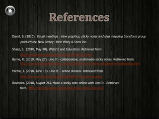David, S. (2010). Visual meetings : How graphics, sticky notes and idea mapping transform group
      productivity. New Jersey: John Wiley & Sons Inc.

Sharp, J. (2010, May 20). Web2.0 and Education. Retrieved from
     http://jacquisharp.blogspot.com/2010/05/lino-it.html
Byrne, R. (2010, May 27). Lino It - collaborative, multimedia sticky notes. Retrieved from
     http://www.freetech4teachers.com/2010/05/lino-it-online-collaborative-multimedia.html

Michie, J. (2010, June 10). Lino It – online stickeis. Retrieved from
      http://jamesmichie.com/blog/2010/06/lino-it-online-stickies/

Ravindra. (2010, August 26). Make a sticky note online with Lino It . Retrieved
      from http://blog.dreamcss.com/tools/online-sticky-note-lino/
 