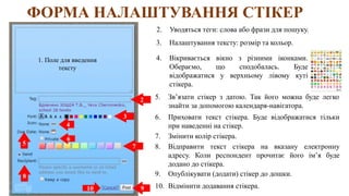 ФОРМА НАЛАШТУВАННЯ СТІКЕР
1. Поле для введення
тексту
2. Уводяться теги: слова або фрази для пошуку.
2
3
4
5
6
7
8
3. Налаштування тексту: розмір та кольор.
4. Вікривається вікно з різними іконками.
Обераємо, що сподобалась. Буде
відображатися у верхньому лівому куті
стікера.
5. Зв’язати стікер з датою. Так його можна буде легко
знайти за допомогою календаря-навігатора.
6. Приховати текст стікера. Буде відображатися тільки
при наведенні на стікер.
7. Змінити колір стікера.
8. Відправити текст стікера на вказану електронну
адресу. Коли респондент прочитає його ім’я буде
додано до стікера.
9
9. Опублікувати (додати) стікер до дошки.
10 10. Відмінити додавання стікера.
 