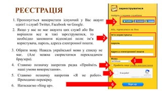 РЕЄСТРАЦІЯ
6. Натискаємо «Sing up».
1. Пропонується використати існуючий у Вас акаунт
однієї з служб Twitter, Facebook чи Google.
2. Якщо у вас не має акаунта цих служб або Ви
вирішили все ж такі зарєструватися, то
необхідно заповнити відповідні поля: ім’я
користувача, пароль, адреса електронної пошти.
3. Обрати мову. Нажаль української мови у списку не
має. (Але можна скористатися перекладачем
браузера).
4. Ставимо позначку напротив рядка «Прийміть
наші умови використання».
5. Ставимо позначку напротив «Я не робот».
Проходимо перевірку.
1
2
3
4
5
6
 