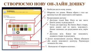 СТВОРЮЄМО НОВУ ОН-ЛАЙН ДОШКУ
1. Необхідно вести назву дошки.
2. Обираємо тло дошки. Можна обрати з того що
пропонується або завантажите свій варіант.
3. Налаштування доступу:
 Доступно тільки Вам. Нікто не має змоги
бачити дошку та редагувати її.
 Тільки для перегляду. Всі бачать Ваші стікери,
проте додати свої не мають можливості.
Дошка ззачинена для редагування всім, окрім
вас.
 Доступна всім. Кожен має можливість
додавати стікери та редагувати.
4. Деталі налаштування доступу. Можна обмежити
або додати можливості доситупу. Рекомендую
залишити без змін.
7. Натискаємо «Створити полотно».
 
