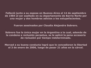 Falleció junto a su esposa en Buenos Aires el 14 de septiembre
de 1984 al ser asaltado en su departamento de Barrio Norte por
una mujer y dos hombres adictos a los estupefacientes.
Fueron asesinados por Claudia Alejandra Sobrero.
Sobrero fue la única mujer en la Argentina a la cual, además de
la condena a reclusión perpetua, se le aplicó la pena accesoria
de reclusión por tiempo indeterminado.
Merced a su buena conducta logró que le concedieran la libertad
el 3 de enero de 2006, luego de pasar 21 años en la cárcel.
 