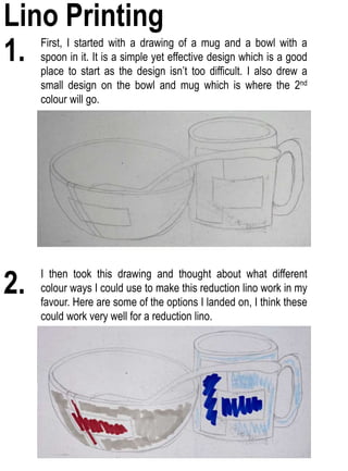 1. First, I started with a drawing of a mug and a bowl with a
spoon in it. It is a simple yet effective design which is a good
place to start as the design isn’t too difficult. I also drew a
small design on the bowl and mug which is where the 2nd
colour will go.
2.
I then took this drawing and thought about what different
colour ways I could use to make this reduction lino work in my
favour. Here are some of the options I landed on, I think these
could work very well for a reduction lino.
Lino Printing
 