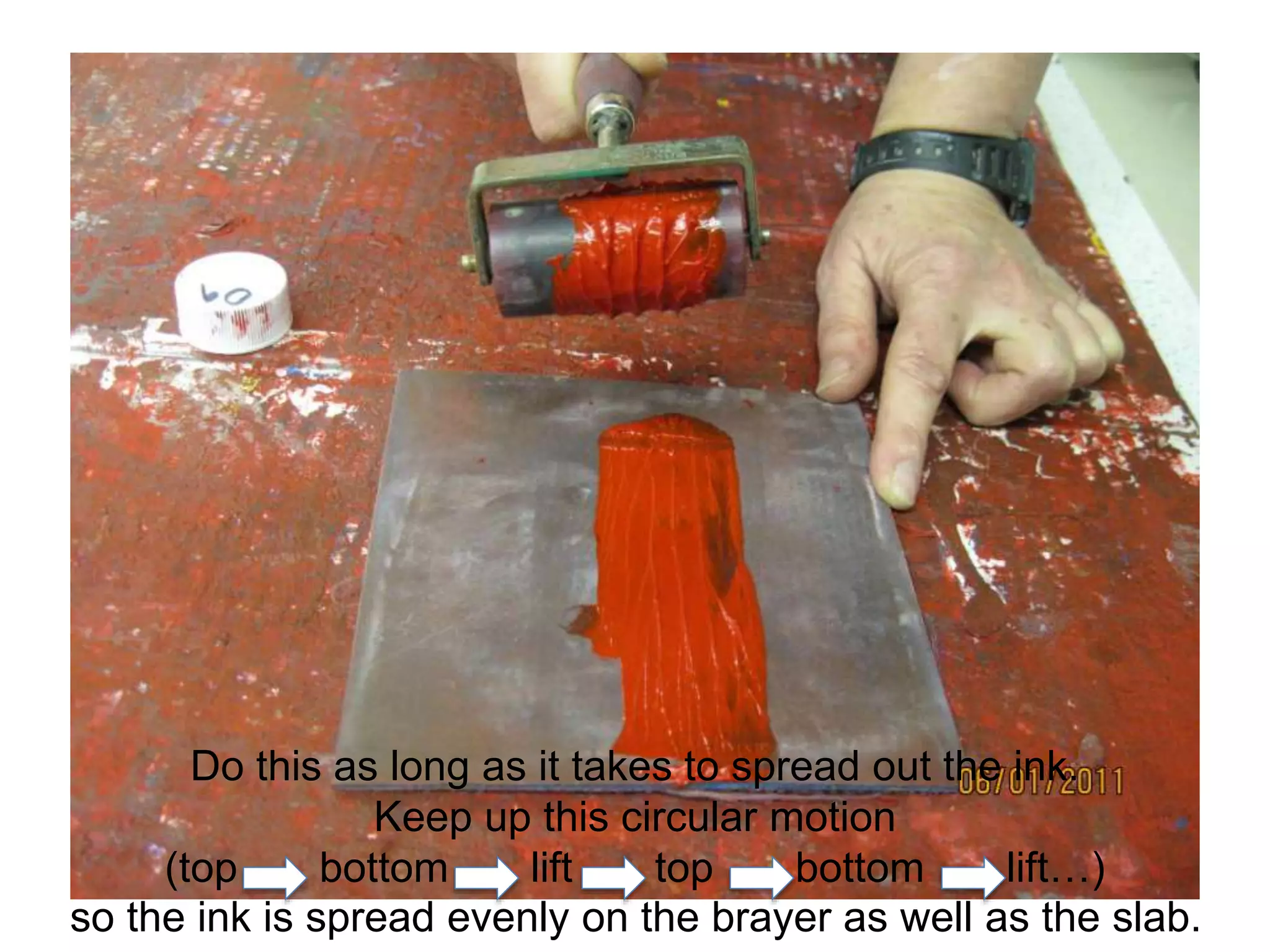 Do this as long as it takes to spread out the ink.
Keep up this circular motion
(top bottom lift top bottom lift…)
so the ink is spread evenly on the brayer as well as the slab.
 