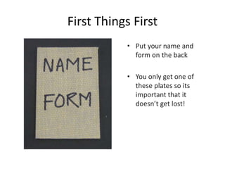 First Things First
• Put your name and
form on the back
• You only get one of
these plates so its
important that it
doesn’t get lost!
 